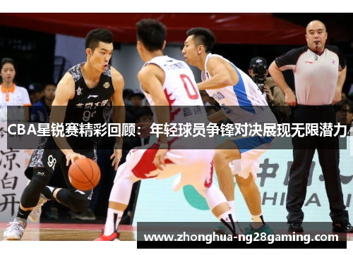 CBA星锐赛精彩回顾:年轻球员争锋对决展现无限潜力 CBA星锐赛精彩回顾:年轻球员争锋对决展现无限潜力