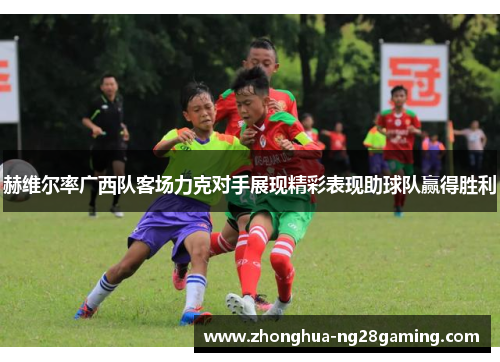 赫维尔率广西队客场力克对手展现精彩表现助球队赢得胜利 赫维尔率广西队客场力克对手展现精彩表现助球队赢得胜利