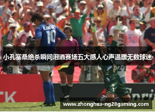 小孔塞桑绝杀瞬间泪洒赛场五大感人心声温暖无数球迷 小孔塞桑绝杀瞬间泪洒赛场五大感人心声温暖无数球迷