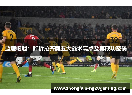 蓝鹰崛起:解析拉齐奥五大战术亮点及其成功密码 蓝鹰崛起:解析拉齐奥五大战术亮点及其成功密码