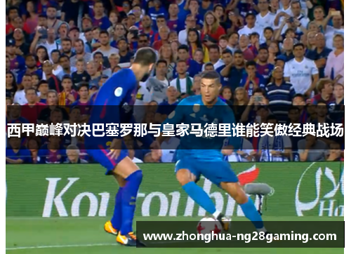 西甲巅峰对决巴塞罗那与皇家马德里谁能笑傲经典战场 西甲巅峰对决巴塞罗那与皇家马德里谁能笑傲经典战场