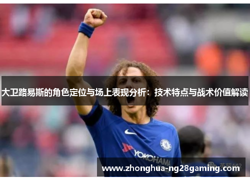 大卫路易斯的角色定位与场上表现分析：技术特点与战术价值解读