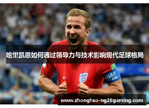 哈里凯恩如何通过领导力与技术影响现代足球格局 哈里凯恩如何通过领导力与技术影响现代足球格局