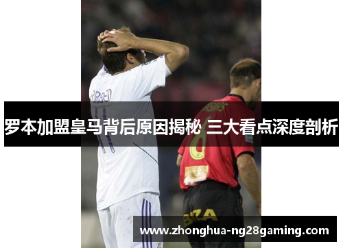 罗本加盟皇马背后原因揭秘 三大看点深度剖析