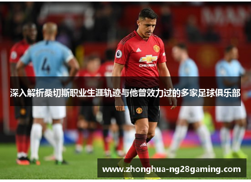 深入解析桑切斯职业生涯轨迹与他曾效力过的多家足球俱乐部