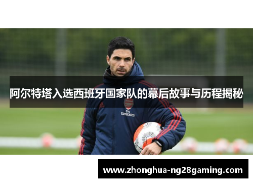 阿尔特塔入选西班牙国家队的幕后故事与历程揭秘 阿尔特塔入选西班牙国家队的幕后故事与历程揭秘