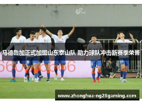 马德鲁加正式加盟山东泰山队 助力球队冲击新赛季荣誉 马德鲁加正式加盟山东泰山队 助力球队冲击新赛季荣誉
