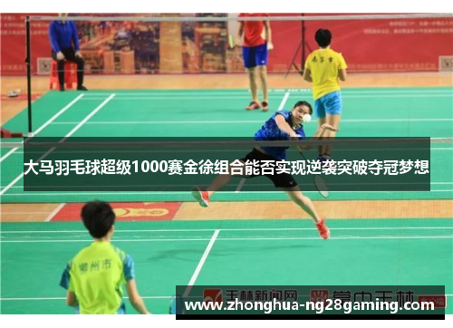 大马羽毛球超级1000赛金徐组合能否实现逆袭突破夺冠梦想 大马羽毛球超级1000赛金徐组合能否实现逆袭突破夺冠梦想
