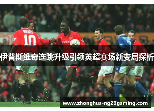 伊普斯维奇连跳升级引领英超赛场新变局探析