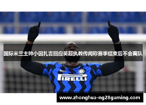 国际米兰主帅小因扎吉回应英超执教传闻称赛季结束后不会离队