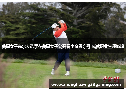 美国女子高尔夫选手在美国女子公开赛中奋勇夺冠 成就职业生涯巅峰