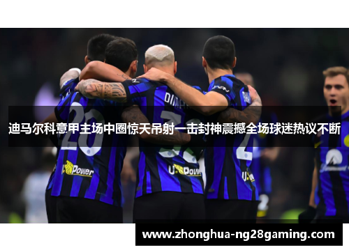 迪马尔科意甲主场中圈惊天吊射一击封神震撼全场球迷热议不断 迪马尔科意甲主场中圈惊天吊射一击封神震撼全场球迷热议不断
